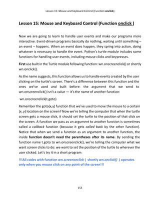 Lesson 15: Mouse and Keyboard Control (Function onclick)
153
Lesson 15: Mouse and Keyboard Control (Function onclick )
Now we are going to learn to handle user events and make our programs more
interactive. Event-driven programs basically do nothing, waiting until something –
an event – happens. When an event does happen, they spring into action, doing
whatever is necessary to handle the event. Python’s turtle module includes some
functions for handling user events, including mouse clicks and keypresses.
First use built in the Turtle module following function: wn.onscreenclick() or shortly
wn.onclick().
As the name suggests, this function allows us to handle events created by the user
clicking on the turtle’s screen. There’s a difference between this function and the
ones we’ve used and built before: the argument that we send to
wn.onscreenclick() isn’t a value — it’s the name of another function:
wn.onscreenclick(t.goto)
Remember the goto(x,y) function that we’ve used to move the mouse to a certain
(x, y) location on the screen? Now we’re telling the computer that when the turtle
screen gets a mouse click, it should set the turtle to the position of that click on
the screen. A function we pass as an argument to another function is sometimes
called a callback function (because it gets called back by the other function).
Notice that when we send a function as an argument to another function, the
inside function doesn’t need the parentheses after its name. By sending the
function name t.goto to wn.onscreenclick(), we’re telling the computer what we
want screen clicks to do: we want to set the position of the turtle to wherever the
user clicked. Let’s try it in a short program:
!!!All codes with function wn.screenonclick ( shortly wn.onclick() ) operates
only when you mouse click on any point of the screen!!!
 