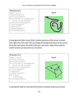 Lesson 15: Mouse and Keyboard Control (Function onclick)
154
#Example 15-1
import turtle
t=turtle.Turtle()
wn=turtle.Screen()
wn.title('How to handlemouse
clicks on the window')
wn.bgcolor('lightgreen')
t.color('purple')
t.pensize(30)
t.shape('square')
wn.onclick(t.goto)
Result
A drawing result after mouse click in random positions of the screen is shown
from right side of the code. We can change the background colour of the screen,
the turtle’s pen colour, the width of the pen, and more. Operational code for
onclick function can be written as a function:
#Example 15-2
import turtle
t=turtle.Turtle()
wn=turtle.Screen()
wn.title('How to handlemouse
clicks on the window')
wn.bgcolor('lightgreen')
t.color('purple')
t.pensize(5)
t.shape('circle')
def h(x,y):
t.goto(x,y)
wn.onscreenclick(h)
Result
In example #2 code for onscreenclick function is created using h(x,y) function.
 