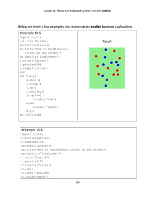Lesson 15: Mouse and Keyboard Control (Function onclick)
156
Below we show a few examples that demonstrate onclick function applications
#Example 15-5
import turtle
t=turtle.Turtle()
wn=turtle.Screen()
wn.title('How to handlemouse
clicks on the window')
wn.bgcolor('lightgreen')
t.color('purple')
t.pensize(30)
t.shape('circle')
q=0
def h(x,y):
global q
t.stamp()
t.up()
t.goto(x,y)
if q%2==0 :
t.color('red')
else:
t.color('blue')
q=q+1
wn.onclick(h)
Result
#Example 15-6
import turtle
t=turtle.Turtle()
t.hideturtle()
wn=turtle.Screen()
wn.title('How to handlemouse clicks on the window')
wn.bgcolor('lightgreen')
t.color('purple')
t.pensize(10)
t1=turtle.Turtle()
t1.up()
t1.goto(-300,300)
t1.color('navy')
 