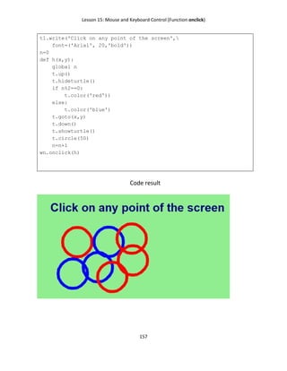 Lesson 15: Mouse and Keyboard Control (Function onclick)
157
t1.write('Click on any point of the screen',
font=('Arial', 20,'bold'))
n=0
def h(x,y):
global n
t.up()
t.hideturtle()
if n%2==0:
t.color('red'))
else:
t.color('blue')
t.goto(x,y)
t.down()
t.showturtle()
t.circle(50)
n=n+1
wn.onclick(h)
Code result
 