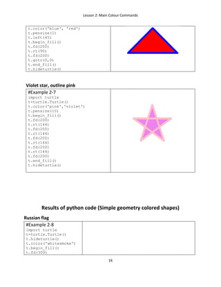 Lesson 2: Main Colour Commands
16
t.color('blue', 'red')
t.pensize(1)
t.left(45)
t.begin_fill()
t.fd(200)
t.rt(90)
t.fd(200)
t.goto(0,0)
t.end_fill()
t.hideturtle()
Violet star, outline pink
#Example 2-7
import turtle
t=turtle.Turtle()
t.color('pink','violet')
t.pensize(10)
t.begin_fill()
t.fd(200)
t.rt(144)
t.fd(200)
t.rt(144)
t.fd(200)
t.rt(144)
t.fd(200)
t.rt(144)
t.fd(200)
t.end_fill()
t.hideturtle()
Results of python code (Simple geometry colored shapes)
Russian flag
#Example 2-8
import turtle
t=turtle.Turtle()
t.hideturtle()
t.color('whitesmoke')
t.begin_fill()
t.fd(300)
 