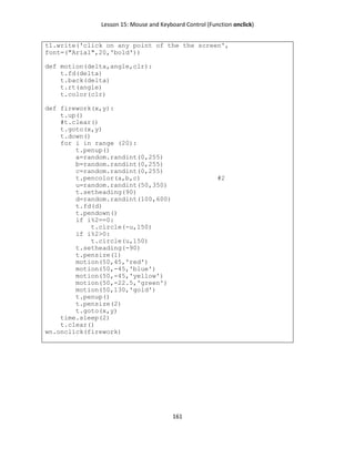 Lesson 15: Mouse and Keyboard Control (Function onclick)
161
t1.write('click on any point of the the screen',
font=("Arial",20,'bold'))
def motion(delta,angle,clr):
t.fd(delta)
t.back(delta)
t.rt(angle)
t.color(clr)
def firework(x,y):
t.up()
#t.clear()
t.goto(x,y)
t.down()
for i in range (20):
t.penup()
a=random.randint(0,255)
b=random.randint(0,255)
c=random.randint(0,255)
t.pencolor(a,b,c) #2
u=random.randint(50,350)
t.setheading(90)
d=random.randint(100,600)
t.fd(d)
t.pendown()
if i%2==0:
t.circle(-u,150)
if i%2>0:
t.circle(u,150)
t.setheading(-90)
t.pensize(1)
motion(50,45,'red')
motion(50,-45,'blue')
motion(50,-45,'yellow')
motion(50,-22.5,'green')
motion(50,130,'gold')
t.penup()
t.pensize(2)
t.goto(x,y)
time.sleep(2)
t.clear()
wn.onclick(firework)
 