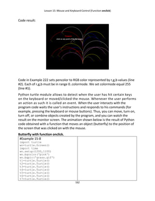 Lesson 15: Mouse and Keyboard Control (Function onclick)
162
Code result:
Code in Example 222 sets pencolor to RGB color represented by r,g,b values (line
#2). Each of r,g,b must be in range 0..colormode. We set colormode equal 255
(line #1).
Python turtle module allows to detect when the user has hit certain keys
on the keyboard or moved/clicked the mouse. Whenever the user performs
an action as such it is called an event. When the user interacts with the
program code waits the user's instructions and responds to his commands (for
example, pressing the keyboard or mouse buttons). Thus, you can move, turn on,
turn off, or combine objects created by the program, and you can watch the
result on the monitor screen. The animation shown below is the result of Python
code obtained with a function that moves an object (butterfly) to the position of
the screen that was clicked on with the mouse.
Butterfly with function onclick.
#Example 15-8
import turtle
wn=turtle.Screen()
import time
wn.setup(1200,1100)
wn.bgcolor('pink')
wn.bgpic('grass.gif')
t1=turtle.Turtle()
t2=turtle.Turtle()
t3=turtle.Turtle()
t4=turtle.Turtle()
t5=turtle.Turtle()
t6=turtle.Turtle()
t7=turtle.Turtle()
 