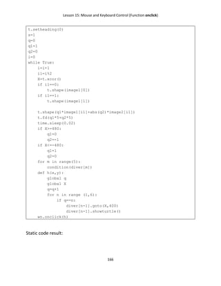 Lesson 15: Mouse and Keyboard Control (Function onclick)
166
t.setheading(0)
s=1
q=0
q1=1
q2=0
i=0
while True:
i=i+1
i1=i%2
X=t.xcor()
if i1==0:
t.shape(image1[0])
if i1==1:
t.shape(image1[1])
t.shape(q1*image1[i1]+abs(q2)*image2[i1])
t.fd(q1*5+q2*5)
time.sleep(0.02)
if X>=480:
q1=0
q2=-1
if X<=-480:
q1=1
q2=0
for m in range(5):
condition(diver[m])
def h(x,y):
global q
global X
q=q+1
for n in range (1,6):
if q==n:
diver[n-1].goto(X,400)
diver[n-1].showturtle()
wn.onclick(h)
Static code result:
 