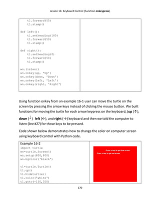 Lesson 16: Keyboard Control (Function onkeypress)
170
t1.forward(50)
t1.stamp()
def left():
t1.setheading(180)
t1.forward(50)
t1.stamp()
def right():
t1.setheading(0)
t1.forward(50)
t1.stamp()
wn.listen()
wn.onkey(up, 'Up')
wn.onkey(down, 'Down')
wn.onkey(left, 'Left')
wn.onkey(right, 'Right')
Using function onkey from an example 16-1 user can move the turtle on the
screen by pressing the arrow keys instead of clicking the mouse button. We built
functions for moving the turtle for each arrow keypress on the keyboard, (up (↑),
down ( ) left (←), and right (→) keyboard and then we told the computer to
listen (line #27) for those keys to be pressed.
Code shown below demonstrates how to change the color on computer screen
using keyboard control with Python code.
Example 16-2
import turtle
wn=turtle.Screen()
wn.setup(800,800)
wn.bgcolor('black')
t1=turtle.Turtle()
t1.up()
t1.hideturtle()
t1.color('white')
t1.goto(-150,300)
 