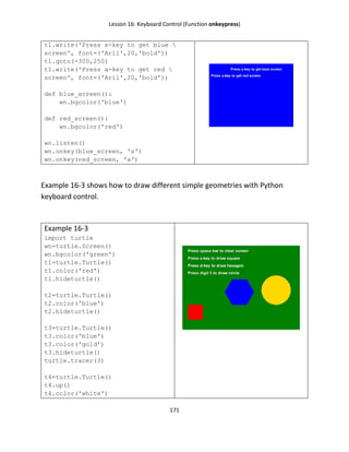 Lesson 16: Keyboard Control (Function onkeypress)
171
t1.write('Press s-key to get blue 
screen', font=('Aril',20,'bold'))
t1.goto(-300,250)
t1.write('Press a-key to get red 
screen', font=('Aril',20,'bold'))
def blue_screen():
wn.bgcolor('blue')
def red_screen():
wn.bgcolor('red')
wn.listen()
wn.onkey(blue_screen, 's')
wn.onkey(red_screen, 'a')
Example 16-3 shows how to draw different simple geometries with Python
keyboard control.
Example 16-3
import turtle
wn=turtle.Screen()
wn.bgcolor('green')
t1=turtle.Turtle()
t1.color('red')
t1.hideturtle()
t2=turtle.Turtle()
t2.color('blue')
t2.hideturtle()
t3=turtle.Turtle()
t3.color('blue')
t3.color('gold')
t3.hideturtle()
turtle.tracer(3)
t4=turtle.Turtle()
t4.up()
t4.color('white')
 