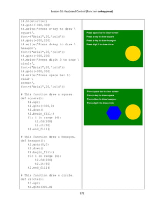 Lesson 16: Keyboard Control (Function onkeypress)
172
t4.hideturtle()
t4.goto(-300,300)
t4.write('Press s-key to draw 
square',
font=("Arial",20,'bold'))
t4.goto(-300,250)
t4.write('Press d-key to draw 
hexagon',
font=("Arial",20,'bold'))
t4.goto(-300,200)
t4.write('Press digit 3 to draw 
circle',
font=("Arial",20,'bold'))
t4.goto(-300,350)
t4.write('Press space bar to
clear 
screen',
font=("Arial",20,'bold'))
# This function draw a square.
def square():
t1.up()
t1.goto(-300,0)
t1.down()
t1.begin_fill()
for i in range (4):
t1.fd(100)
t1.rt(90)
t1.end_fill()
# This function draw a hexagon.
def hexagon():
t2.goto(0,0)
t2.down()
t2.begin_fill()
for i in range (6):
t2.fd(100)
t2.lt(60)
t2.end_fill()
# This function draw a circle.
def circle():
t3.up()
t3.goto(300,0)
 