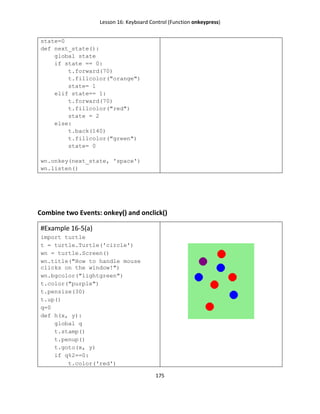 Lesson 16: Keyboard Control (Function onkeypress)
175
state=0
def next_state():
global state
if state == 0:
t.forward(70)
t.fillcolor("orange")
state= 1
elif state== 1:
t.forward(70)
t.fillcolor("red")
state = 2
else:
t.back(140)
t.fillcolor("green")
state= 0
wn.onkey(next_state, 'space')
wn.listen()
Combine two Events: onkey() and onclick()
#Example 16-5(a)
import turtle
t = turtle.Turtle('circle')
wn = turtle.Screen()
wn.title("How to handle mouse
clicks on the window!")
wn.bgcolor("lightgreen")
t.color("purple")
t.pensize(30)
t.up()
q=0
def h(x, y):
global q
t.stamp()
t.penup()
t.goto(x, y)
if q%2==0:
t.color('red')
 