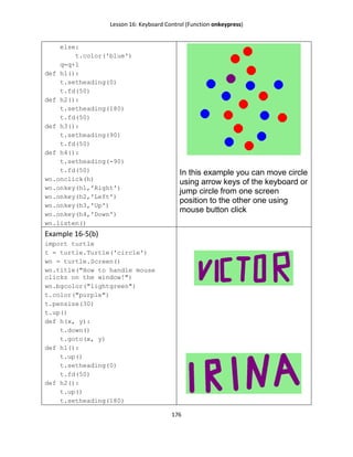 Lesson 16: Keyboard Control (Function onkeypress)
176
else:
t.color('blue')
q=q+1
def h1():
t.setheading(0)
t.fd(50)
def h2():
t.setheading(180)
t.fd(50)
def h3():
t.setheading(90)
t.fd(50)
def h4():
t.setheading(-90)
t.fd(50)
wn.onclick(h)
wn.onkey(h1,'Right')
wn.onkey(h2,'Left')
wn.onkey(h3,'Up')
wn.onkey(h4,'Down')
wn.listen()
In this example you can move circle
using arrow keys of the keyboard or
jump circle from one screen
position to the other one using
mouse button click
Example 16-5(b)
import turtle
t = turtle.Turtle('circle')
wn = turtle.Screen()
wn.title("How to handle mouse
clicks on the window!")
wn.bgcolor("lightgreen")
t.color("purple")
t.pensize(30)
t.up()
def h(x, y):
t.down()
t.goto(x, y)
def h1():
t.up()
t.setheading(0)
t.fd(50)
def h2():
t.up()
t.setheading(180)
 