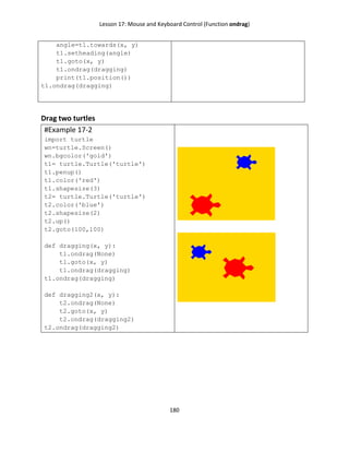 Lesson 17: Mouse and Keyboard Control (Function ondrag)
180
angle=t1.towards(x, y)
t1.setheading(angle)
t1.goto(x, y)
t1.ondrag(dragging)
print(t1.position())
t1.ondrag(dragging)
Drag two turtles
#Example 17-2
import turtle
wn=turtle.Screen()
wn.bgcolor('gold')
t1= turtle.Turtle('turtle')
t1.penup()
t1.color('red')
t1.shapesize(3)
t2= turtle.Turtle('turtle')
t2.color('blue')
t2.shapesize(2)
t2.up()
t2.goto(100,100)
def dragging(x, y):
t1.ondrag(None)
t1.goto(x, y)
t1.ondrag(dragging)
t1.ondrag(dragging)
def dragging2(x, y):
t2.ondrag(None)
t2.goto(x, y)
t2.ondrag(dragging2)
t2.ondrag(dragging2)
 