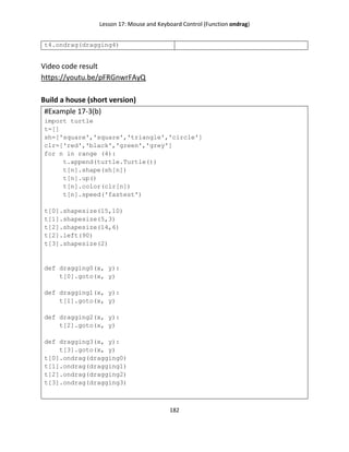 Lesson 17: Mouse and Keyboard Control (Function ondrag)
182
t4.ondrag(dragging4)
Video code result
https://youtu.be/pFRGnwrFAyQ
Build a house (short version)
#Example 17-3(b)
import turtle
t=[]
sh=['square','square','triangle','circle']
clr=['red','black','green','grey']
for n in range (4):
t.append(turtle.Turtle())
t[n].shape(sh[n])
t[n].up()
t[n].color(clr[n])
t[n].speed('fastest')
t[0].shapesize(15,10)
t[1].shapesize(5,3)
t[2].shapesize(14,6)
t[2].left(90)
t[3].shapesize(2)
def dragging0(x, y):
t[0].goto(x, y)
def dragging1(x, y):
t[1].goto(x, y)
def dragging2(x, y):
t[2].goto(x, y)
def dragging3(x, y):
t[3].goto(x, y)
t[0].ondrag(dragging0)
t[1].ondrag(dragging1)
t[2].ondrag(dragging2)
t[3].ondrag(dragging3)
 