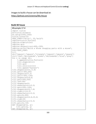 Lesson 17: Mouse and Keyboard Control (Function ondrag)
183
Images to build a house can be download at:
https://github.com/victenna/My-House
Build 3D house
#Example 17-4
import turtle
wn=turtle.Screen()
wn.setup(1000,1000)
turtle.tracer(2)
TEXT_FONT=('Arial', 20,'bold')
capture=turtle.Turtle()
capture.hideturtle()
capture.up()
capture.setposition(-400,-300)
capture.write('Build a House dragging parts with a mouse',
font=TEXT_FONT)
t=[]
sh=['square','square','triangle','square','square','square']
clr=['red','whitesmoke','green','whitesmoke','blue','gray']
for n in range (6):
t.append(turtle.Turtle())
t[n].shape(sh[n])
t[n].up()
t[n].color(clr[n])
t[n].speed('fastest')
t[0].shapesize(15,13.8)
t[0].goto(-300,200)
t[1].shapesize(7,3)
t[1].goto(-300,-100)
t[2].shapesize(14,6)
t[2].goto(300,200)
t[2].left(90)
t[3].shapesize(2)
t[3].shearfactor(-0.5)
t[3].goto(300,-100)
t[4].shapesize(12,7.8)
t[4].right(-116.5)
t[4].shearfactor(-0.5)
t[4].goto(0,300)
t[5].shapesize(14.8,10.6)
t[5].right(0)
t[5].shearfactor(-0.5)
t[5].goto(0,-10)
def dragging0(x, y):
t[0].goto(x, y)
def dragging1(x, y):
 