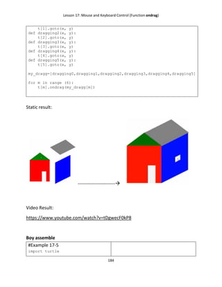 Lesson 17: Mouse and Keyboard Control (Function ondrag)
184
t[1].goto(x, y)
def dragging2(x, y):
t[2].goto(x, y)
def dragging3(x, y):
t[3].goto(x, y)
def dragging4(x, y):
t[4].goto(x, y)
def dragging5(x, y):
t[5].goto(x, y)
my_dragg=[dragging0,dragging1,dragging2,dragging3,dragging4,dragging5]
for m in range (6):
t[m].ondrag(my_dragg[m])
Static result:
------------------------
Video Result:
https://www.youtube.com/watch?v=tDgwecF0kP8
Boy assemble
#Example 17-5
import turtle
 