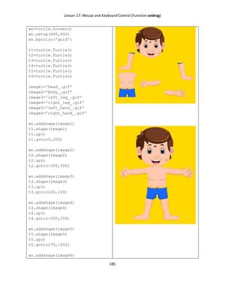 Lesson 17: Mouse and Keyboard Control (Function ondrag)
185
wn=turtle.Screen()
wn.setup(800,800)
wn.bgcolor('gold')
t1=turtle.Turtle()
t2=turtle.Turtle()
t3=turtle.Turtle()
t4=turtle.Turtle()
t5=turtle.Turtle()
t6=turtle.Turtle()
image1='head_.gif'
image2='body_.gif'
image3='left_leg_.gif'
image4='right_leg_.gif'
image5='left_hand_.gif'
image6='right_hand_.gif'
wn.addshape(image1)
t1.shape(image1)
t1.up()
t1.goto(0,200)
wn.addshape(image2)
t2.shape(image2)
t2.up()
t2.goto(-300,300)
wn.addshape(image3)
t3.shape(image3)
t3.up()
t3.goto(100,100)
wn.addshape(image4)
t4.shape(image4)
t4.up()
t4.goto(-200,150)
wn.addshape(image5)
t5.shape(image5)
t5.up()
t5.goto(170,-250)
wn.addshape(image6)
 