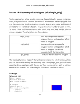 Lesson 18: Geometry with begin_poly function
187
Lesson 18: Geometry with Polygons (with begin_poly)
Turtle graphics has a few simple geometry shapes (triangle, square, rectangle,
circle, oval) described in Lesson 5. You can load these shapes into the program and
use them to create simple animation scenario. As you write more sophisticated
animations, you want to create some shapes of your own under program control.
To do so, Turtle graphics use the functions begin_poly, end_poly, and get_poly to
create a polygon. These functions are shown below:
begin_poly() Start recording the vertices of a
polygon. Current turtle position is first
vertex of polygon.
end_poly() Stop recording the vertices of a
polygon. Current turtle position is last
vertex of polygon. This will be
connected with the first vertex.
get_poly() Returns the last recorded polygon.
The first two functions “record” the turtle’s movements in a set of vertices, which
you can obtain after ending the recording. After calling begin_poly, you run some
code that draws a polygon, with the pen up. Then you can call get_poly to retrieve
the set of the vertices. The next examples show these functions in action:
Rectangle
#Example 18-1
import turtle
t=turtle.Turtle()
wn= turtle.Screen()
t.penup()
t.begin_poly()
for count in range(2):
t.fd(100)
t.left(90)
 