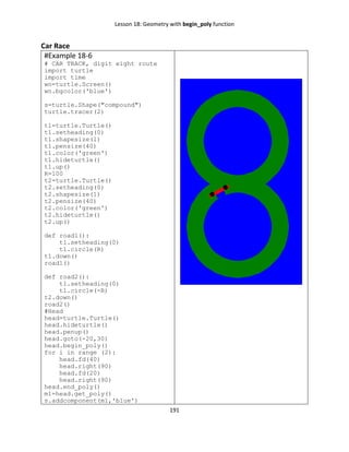 Lesson 18: Geometry with begin_poly function
191
Car Race
#Example 18-6
# CAR TRACK, digit eight route
import turtle
import time
wn=turtle.Screen()
wn.bgcolor('blue')
s=turtle.Shape("compound")
turtle.tracer(2)
t1=turtle.Turtle()
t1.setheading(0)
t1.shapesize(1)
t1.pensize(40)
t1.color('green')
t1.hideturtle()
t1.up()
R=100
t2=turtle.Turtle()
t2.setheading(0)
t2.shapesize(1)
t2.pensize(40)
t2.color('green')
t2.hideturtle()
t2.up()
def road1():
t1.setheading(0)
t1.circle(R)
t1.down()
road1()
def road2():
t1.setheading(0)
t1.circle(-R)
t2.down()
road2()
#Head
head=turtle.Turtle()
head.hideturtle()
head.penup()
head.goto(-20,30)
head.begin_poly()
for i in range (2):
head.fd(40)
head.right(90)
head.fd(20)
head.right(90)
head.end_poly()
m1=head.get_poly()
s.addcomponent(m1,'blue')
 