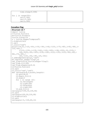 Lesson 18: Geometry with begin_poly function
193
time.sleep(0.008)
for j in range(50):
car(1,180)
car(-1,360)
car(1,180)
Canadian Flag
#Example 18-7
import turtle
t=turtle.Turtle()
wn=turtle.Screen()
turtle.tracer(3)
s = turtle.Shape("compound")
t.hideturtle()
t.up()
t.color('red')
poly1=((0,0),(-25,-45),(-50,-38),(-40,-110),(-75,-80),(-85,-98),(-
125,-90),
(-112,-135),(-130,-142),(-62,-185),(-68,-220),(0,-210),
(68,-220),(62,-185),(130,-142),(112,-135),(125,-90),(85,-
98),(75,-80),
(40,-110),(50,-38),(25,-45))
s.addcomponent(poly1,'red')
wn.register_shape('flag',s)
can_flag=turtle.Turtle(shape='flag')
can_flag.tilt(90)
can_flag.shapesize(0.6)
t2=turtle.Turtle()
t2.up()
t2.color('red','red')
def rectangle(X,Y,width,length):
t2.goto(X,Y)
t2.begin_fill()
t2.down()
for i in range (2):
t2.fd(length)
t2.right(90)
t2.fd(width)
t2.right(90)
t2.end_fill()
rectangle(-190,50,230,90)
t2.up()
rectangle(100,50,230,90)
t2.hideturtle()
t2.up()
rectangle(-5,-100,80,10)
 