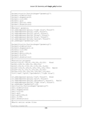 Lesson 18: Geometry with begin_poly function
196
Rocket1=turtle.Turtle(shape='geometry1')
Rocket1.hideturtle()
Rocket1.shapesize(2)
Rocket1.tilt(90)
Rocket1.up()
Rocket1.goto(0,-400)
Rocket1.showturtle()
#=================================================
#Rocket2 geometry
s2.addcomponent(poly1,'light blue','black')
s2.addcomponent(poly2,'red','black')
s2.addcomponent(poly3,'gold','black')
s2.addcomponent(poly4,'brown','black')
s2.addcomponent(poly5,'blue','black')
s2.addcomponent(poly6,'yellow','black')
wn.addshape('geometry2',s2)
Rocket2=turtle.Turtle(shape='geometry2')
Rocket2.hideturtle()
Rocket2.shapesize(1.4)
Rocket2.tilt(90)
Rocket2.up()
Rocket2.goto(-220,0)
Rocket2.lt(270)
Rocket2.showturtle()
#=================================================
#Sattelite polygons
poly1=((0,0),(30,0),(30,10),(0,10)) #red
poly2=((20,5),(40,-5),(40,15))
poly3=((0,3),(-10,-4),(-10,14),(0,8))
poly4=((10,0),(20,0),(20,-30),(10,-30)) #gold
poly5=((5,7),(15,7),(15,10),(5,10))
poly6=((10,10),(20,10),(20,40),(10,40))
clr=['red','gold','gainsboro','light blue']
s3.addcomponent(poly1,'red','black') #red
s3.addcomponent(poly3,'gold','black')
s3.addcomponent(poly4,'gainsboro','black') #gold
s3.addcomponent(poly6,'light blue','black')
wn.addshape('geometry3',s3)
Sat1=turtle.Turtle(shape='geometry3')
Sat1.hideturtle()
Sat1.shapesize(2)
Sat1.tilt(0)
Sat1.up()
Sat1.goto(300,0)
Sat1.lt(90)
Sat1.showturtle()
#=================================================
#Earth motion anime files
turtle.tracer(3)
 