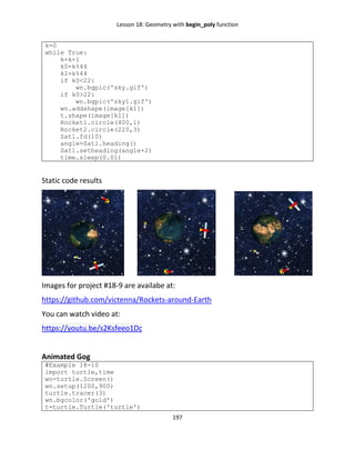 Lesson 18: Geometry with begin_poly function
197
k=0
while True:
k=k+1
k0=k%44
k1=k%44
if k0<22:
wn.bgpic('sky.gif')
if k0>22:
wn.bgpic('sky1.gif')
wn.addshape(image[k1])
t.shape(image[k1])
Rocket1.circle(400,1)
Rocket2.circle(220,3)
Sat1.fd(10)
angle=Sat1.heading()
Sat1.setheading(angle+2)
time.sleep(0.01)
Static code results
Images for project #18-9 are availabe at:
https://github.com/victenna/Rockets-around-Earth
You can watch video at:
https://youtu.be/s2Ksfeeo1Dc
Animated Gog
#Example 18-10
import turtle,time
wn=turtle.Screen()
wn.setup(1200,900)
turtle.tracer(3)
wn.bgcolor('gold')
t=turtle.Turtle('turtle')
 