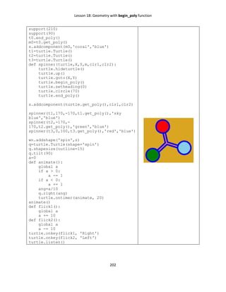 Lesson 18: Geometry with begin_poly function
202
support(210)
support(90)
t0.end_poly()
m0=t0.get_poly()
s.addcomponent(m0,'coral','blue')
t1=turtle.Turtle()
t2=turtle.Turtle()
t3=turtle.Turtle()
def spinner(turtle,X,Y,m,clr1,clr2):
turtle.hideturtle()
turtle.up()
turtle.goto(X,Y)
turtle.begin_poly()
turtle.setheading(0)
turtle.circle(70)
turtle.end_poly()
s.addcomponent(turtle.get_poly(),clr1,clr2)
spinner(t1,170,-170,t1.get_poly(),'sky
blue','blue')
spinner(t2,-170,-
170,t2.get_poly(),'green','blue')
spinner(t3,0,100,t3.get_poly(),'red','blue')
wn.addshape('spin',s)
q=turtle.Turtle(shape='spin')
q.shapesize(outline=15)
q.tilt(90)
a=0
def animate():
global a
if a > 0:
a -= 1
if a < 0:
a += 1
ang=a/10
q.right(ang)
turtle.ontimer(animate, 20)
animate()
def flick1():
global a
a += 10
def flick2():
global a
a -= 10
turtle.onkey(flick1, 'Right')
turtle.onkey(flick2, 'Left')
turtle.listen()
 
