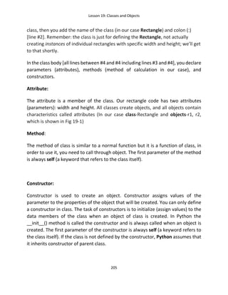 Lesson 19: Classes and Objects
205
class, then you add the name of the class (in our case Rectangle) and colon (:)
[line #2]. Remember: the class is just for defining the Rectangle, not actually
creating instances of individual rectangles with specific width and height; we’ll get
to that shortly.
In the class body [all lines between #4 and #4 including lines #3 and #4], you declare
parameters (attributes), methods (method of calculation in our case), and
constructors.
Attribute:
The attribute is a member of the class. Our rectangle code has two attributes
(parameters): width and height. All classes create objects, and all objects contain
characteristics called attributes (In our case class-Rectangle and objects-r1, r2,
which is shown in Fig 19-1)
Method:
The method of class is similar to a normal function but it is a function of class, in
order to use it, you need to call through object. The first parameter of the method
is always self (a keyword that refers to the class itself).
Constructor:
Constructor is used to create an object. Constructor assigns values of the
parameter to the properties of the object that will be created. You can only define
a constructor in class. The task of constructors is to initialize (assign values) to the
data members of the class when an object of class is created. In Python the
__init__() method is called the constructor and is always called when an object is
created. The first parameter of the constructor is always self (a keyword refers to
the class itself). If the class is not defined by the constructor, Python assumes that
it inherits constructor of parent class.
 