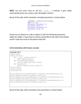 Lesson 19: Classes and Objects
206
NOTE: You will never have to call the __init__() method; it gets called
automatically when you create a new ‘Rectangle’ instance.
Result of the code, which calculates rectangle parameters is shown below
Similar we can add to our code an object r3 with the following parameters
width=52, height =7 (you have to remove symbol #from left side of lines #5,#6,
and #7. Code and result of calculation looks like:
Circle Calculation with classes concept
Example 19-2
import math
class Circle():
def __init__(self,radius):
self.radius=radius
def curcumference(self):
return 2*math.pi*self.radius
def area(self):
return math.pi*self.radius**2
c1=Circle(5)
c2=Circle(10)
c3=Circle(15)
print('Radius=5,curcumference=',round(c1.curcumference(),1))
print('Radius=5,area',round(c1.area(),1))
print('Radius=10,curcumference=',round(c2.curcumference(),1))
print('Radius=10,area',round(c2.area(),1))
print('Radius=15,curcumference=',round(c3.curcumference(),1))
print('Radius=15,area',round(c3.area(),1))
Result of the code, which calculates circle parameters is shown below:
 