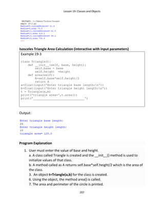 Lesson 19: Classes and Objects
207
Isosceles Triangle Area Calculation (interactive with input parameters)
Example 19-3
class Triangle():
def __init__(self, base, height):
self.base = base
self.height =height
def area(self):
A=self.base*self.height/2
return A
a=float(input('Enter triangle base length:n'))
b=float(input('Enter triangle height length:n'))
t = Triangle(a,b)
print('triangle area=',t.area())
print('_____________________________')
Output:
Program Explanation
1. User must enter the value of base and height.
a. A class called Triangle is created and the __init__() method is used to
initialize values of that class.
b. A method called as A returns self.base*self.height/2 which is the area of
the class.
3. An object t=Triangle(a,b) for the class is created.
6. Using the object, the method area() is called.
7. The area and perimeter of the circle is printed.
 