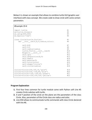 Lesson 19: Classes and Objects
208
Below it is shown an example that allows to combine turtle GUI (graphic user
interface) with class concept. We create code to draw circle with some certain
parameters
#Example 19-4
import turtle #1
wn=turtle.Screen() #2
wn.setup(800,800) #3
wn.bgcolor('red') #4
class Circle(turtle.Turtle): #5
def __init__(self,X,Y,radius,color): #6
self.X=X #7
self.Y=Y #8
self.radius=radius #9
turtle.Turtle.__init__(self) #10
#super().__init__() #11
self.up() #12
self.setposition(X,Y) #13
self.down() #14
self.pensize(5) #15
self.color(color) #16
self.shape('circle') #17
self.circle(radius) #18
circle1=Circle(100,100,30,'gold') #19
circle1=Circle(100,-100,80,'blue') #20
circle1=Circle(-100,-100,60,'green') #21
circle1=Circle(-100,100,100,'yellow') #22
Program Explanation
1. First four lines common for turtle module come with Python soft Line #5
creates Circle subclass with turtle.
2. X and Y position of the circle on the plane are the parameters of the class
Circle. Also, parameters of the Circle class are radius and color.
3. Line #10 allows to communicate turtle commands with class Circle declared
with line #6.
 