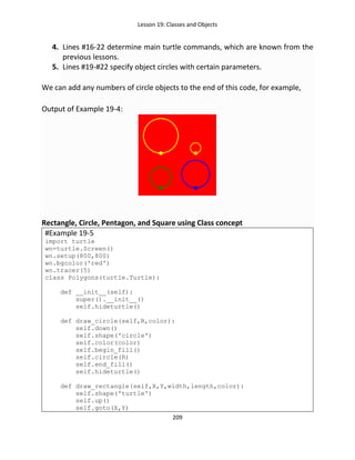 Lesson 19: Classes and Objects
209
4. Lines #16-22 determine main turtle commands, which are known from the
previous lessons.
5. Lines #19-#22 specify object circles with certain parameters.
We can add any numbers of circle objects to the end of this code, for example,
Output of Example 19-4:
Rectangle, Circle, Pentagon, and Square using Class concept
#Example 19-5
import turtle
wn=turtle.Screen()
wn.setup(800,800)
wn.bgcolor('red')
wn.tracer(5)
class Polygons(turtle.Turtle):
def __init__(self):
super().__init__()
self.hideturtle()
def draw_circle(self,R,color):
self.down()
self.shape('circle')
self.color(color)
self.begin_fill()
self.circle(R)
self.end_fill()
self.hideturtle()
def draw_rectangle(self,X,Y,width,length,color):
self.shape('turtle')
self.up()
self.goto(X,Y)
 