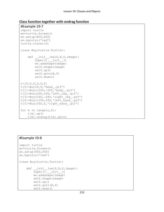 Lesson 19: Classes and Objects
213
Class function together with ondrag function
#Example 19-7
import turtle
wn=turtle.Screen()
wn.setup(800,800)
wn.bgcolor('red')
turtle.tracer(2)
class Boy(turtle.Turtle):
def __init__(self,X,Y,image):
super().__init__()
wn.addshape(image)
self.shape(image)
self.up()
self.goto(X,Y)
self.down()
t=[0,0,0,0,0,0]
t[0]=Boy(0,0,'head_.gif')
t[1]=Boy(-200,-200,'body_.gif')
t[2]=Boy(200,200,'left_leg_.gif')
t[3]=Boy(140,-280,'right_leg_.gif')
t[4]=Boy(-200,200,'left_hand_.gif')
t[5]=Boy(300,0,'right_hand_.gif')
for m in range(1,6):
t[m].up()
t[m].ondrag(t[m].goto)
#Example 19-8
import turtle
wn=turtle.Screen()
wn.setup(800,800)
wn.bgcolor('red')
class Boy(turtle.Turtle):
def __init__(self,X,Y,image):
super().__init__()
wn.addshape(image)
self.shape(image)
self.up()
self.goto(X,Y)
self.down()
 