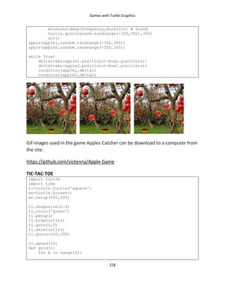 Games with Turtle Graphics
218
winsound.Beep(frequency,duration) # Sound
turtle.goto(random.randrange(-300,300),300)
scr()
apple(apple1,random.randrange(-300,300))
apple(apple2,random.randrange(-300,300))
while True:
delta1=abs(apple1.position()-bowl.position())
delta2=abs(apple2.position()-bowl.position())
condition(apple1,delta1)
condition(apple2,delta2)
Gif images used in the game Apples Catcher can be download to a computer from
the site:
https://github.com/victenna/Apple-Game
TIC-TAC-TOE
import turtle
import time
t1=turtle.Turtle('square')
wn=turtle.Screen()
wn.setup(500,500)
t1.shapesize(2.9)
t1.color('green')
t1.penup()
t1.hideturtle()
t1.goto(0,0)
t1.showturtle()
t1.goto(-100,100)
t1.speed(10)
def grid():
for m in range(3):
 