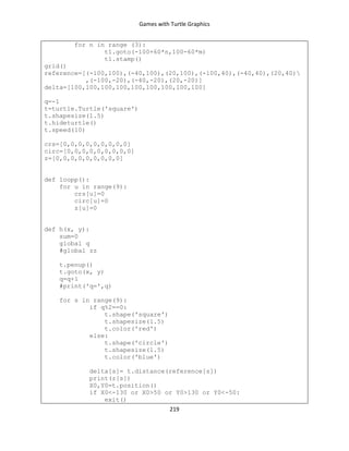 Games with Turtle Graphics
219
for n in range (3):
t1.goto(-100+60*n,100-60*m)
t1.stamp()
grid()
reference=[(-100,100),(-40,100),(20,100),(-100,40),(-40,40),(20,40)
,(-100,-20),(-40,-20),(20,-20)]
delta=[100,100,100,100,100,100,100,100,100]
q=-1
t=turtle.Turtle('square')
t.shapesize(1.5)
t.hideturtle()
t.speed(10)
crs=[0,0,0,0,0,0,0,0,0]
circ=[0,0,0,0,0,0,0,0,0]
z=[0,0,0,0,0,0,0,0,0]
def loopp():
for u in range(9):
crs[u]=0
circ[u]=0
z[u]=0
def h(x, y):
sum=0
global q
#global zz
t.penup()
t.goto(x, y)
q=q+1
#print('q=',q)
for s in range(9):
if q%2==0:
t.shape('square')
t.shapesize(1.5)
t.color('red')
else:
t.shape('circle')
t.shapesize(1.5)
t.color('blue')
delta[s]= t.distance(reference[s])
print(z[s])
X0,Y0=t.position()
if X0<-130 or X0>50 or Y0>130 or Y0<-50:
exit()
 