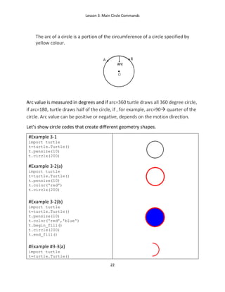 Lesson 3: Main Circle Commands
22
The arc of a circle is a portion of the circumference of a circle specified by
yellow colour.
Arc value is measured in degrees and if arc=360 turtle draws all 360 degree circle,
if arc=180, turtle draws half of the circle, if , for example, arc=90 quarter of the
circle. Arc value can be positive or negative, depends on the motion direction.
Let’s show circle codes that create different geometry shapes.
#Example 3-1
import turtle
t=turtle.Turtle()
t.pensize(10)
t.circle(200)
#Example 3-2(a)
import turtle
t=turtle.Turtle()
t.pensize(10)
t.color('red')
t.circle(200)
#Example 3-2(b)
import turtle
t=turtle.Turtle()
t.pensize(10)
t.color('red','blue')
t.begin_fill()
t.circle(200)
t.end_fill()
#Example #3-3(a)
import turtle
t=turtle.Turtle()
 