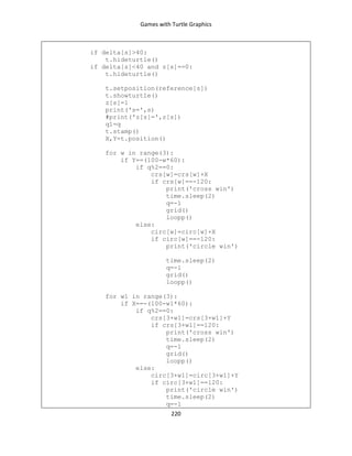 Games with Turtle Graphics
220
if delta[s]>40:
t.hideturtle()
if delta[s]<40 and z[s]==0:
t.hideturtle()
t.setposition(reference[s])
t.showturtle()
z[s]=1
print('s=',s)
#print('z[s]=',z[s])
q1=q
t.stamp()
X,Y=t.position()
for w in range(3):
if Y==(100-w*60):
if q%2==0:
crs[w]=crs[w]+X
if crs[w]==-120:
print('cross win')
time.sleep(2)
q=-1
grid()
loopp()
else:
circ[w]=circ[w]+X
if circ[w]==-120:
print('circle win')
time.sleep(2)
q=-1
grid()
loopp()
for w1 in range(3):
if X==-(100-w1*60):
if q%2==0:
crs[3+w1]=crs[3+w1]+Y
if crs[3+w1]==120:
print('cross win')
time.sleep(2)
q=-1
grid()
loopp()
else:
circ[3+w1]=circ[3+w1]+Y
if circ[3+w1]==120:
print('circle win')
time.sleep(2)
q=-1
 