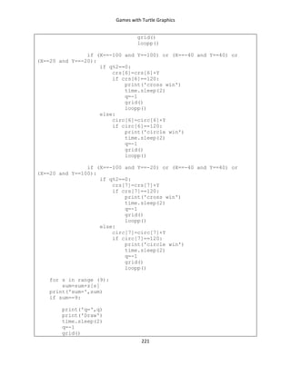 Games with Turtle Graphics
221
grid()
loopp()
if (X==-100 and Y==100) or (X==-40 and Y==40) or
(X==20 and Y==-20):
if q%2==0:
crs[6]=crs[6]+Y
if crs[6]==120:
print('cross win')
time.sleep(2)
q=-1
grid()
loopp()
else:
circ[6]=circ[6]+Y
if circ[6]==120:
print('circle win')
time.sleep(2)
q=-1
grid()
loopp()
if (X==-100 and Y==-20) or (X==-40 and Y==40) or
(X==20 and Y==100):
if q%2==0:
crs[7]=crs[7]+Y
if crs[7]==120:
print('cross win')
time.sleep(2)
q=-1
grid()
loopp()
else:
circ[7]=circ[7]+Y
if circ[7]==120:
print('circle win')
time.sleep(2)
q=-1
grid()
loopp()
for s in range (9):
sum=sum+z[s]
print('sum=',sum)
if sum==9:
print('q=',q)
print('Draw')
time.sleep(2)
q=-1
grid()
 