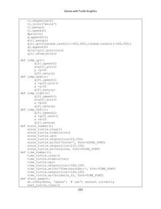 Games with Turtle Graphics
223
t1.shapesize(1)
t1.color('white')
t1.penup()
t1.speed(2)
#print(n)
q.append(t1)
q[n].penup()
q[n].goto(random.randint(-300,300),random.randint(-300,300))
q1.append(0)
q1[n]=q[n].position()
q[n].showturtle()
def jump_up():
q[0].speed(1)
y=q[0].ycor()
y =y+20
q[0].sety(y)
def jump_down():
q[0].speed(1)
y =q[0].ycor()
y =y-20
q[0].sety(y)
def jump_right():
q[0].speed(1)
x=q[0].xcor()
x =x+20
q[0].setx(x)
def jump_left():
q[0].speed(1)
x =q[0].xcor()
x =x-20
q[0].setx(x)
def score_number():
score_turtle.clear()
score_turtle.hideturtle()
score_turtle.up()
score_turtle.setposition(10,330)
score_turtle.write('Score=', font=SCORE_FONT)
score_turtle.setposition(110,330)
score_turtle.write(score, font=SCORE_FONT)
def time_number():
time_turtle.clear()
time_turtle.hideturtle()
time_turtle.up()
time_turtle.setposition(-390,330)
time_turtle.write('Time(seconds)=', font=TIME_FONT)
time_turtle.setposition(-160,330)
time_turtle.write((delta_t), font=TIME_FONT)
def start_game():
wn.onkey(None, 'space') # can't restart currently
text_turtle.clear()
 