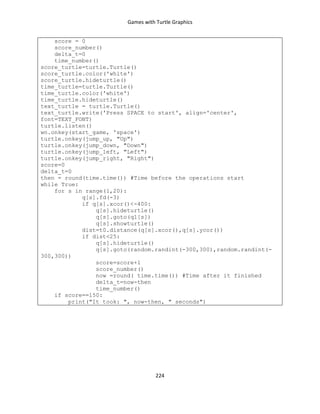 Games with Turtle Graphics
224
score = 0
score_number()
delta_t=0
time_number()
score_turtle=turtle.Turtle()
score_turtle.color('white')
score_turtle.hideturtle()
time_turtle=turtle.Turtle()
time_turtle.color('white')
time_turtle.hideturtle()
text_turtle = turtle.Turtle()
text_turtle.write('Press SPACE to start', align='center',
font=TEXT_FONT)
turtle.listen()
wn.onkey(start_game, 'space')
turtle.onkey(jump_up, "Up")
turtle.onkey(jump_down, "Down")
turtle.onkey(jump_left, "Left")
turtle.onkey(jump_right, "Right")
score=0
delta_t=0
then = round(time.time()) #Time before the operations start
while True:
for s in range(1,20):
q[s].fd(-3)
if q[s].xcor()<-400:
q[s].hideturtle()
q[s].goto(q1[s])
q[s].showturtle()
dist=t0.distance(q[s].xcor(),q[s].ycor())
if dist<25:
q[s].hideturtle()
q[s].goto(random.randint(-300,300),random.randint(-
300,300))
score=score+1
score_number()
now =round( time.time()) #Time after it finished
delta_t=now-then
time_number()
if score==150:
print("It took: ", now-then, " seconds")
 