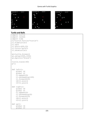 Games with Turtle Graphics
225
Turtle and Balls
import turtle
import random
import time
t1=turtle.Turtle('turtle')
t1.hideturtle()
t1.up()
t1.goto(-400,25)
t1.color('gold')
t1.showturtle()
wn=turtle.Screen()
wn.setup(1000,1000)
wn.bgcolor('black')
turtle.tracer(40)
p=[]
def left():
global tX
global tY
t1.speed(10)
t1.setheading(180)
t1.forward(10)
tX=t1.xcor()
tY=t1.ycor()
def right():
global tX
global tY
t1.speed(10)
t1.setheading(0)
t1.forward(10)
tX=t1.xcor()
tY=t1.ycor()
def up():
global tX
global tY
 