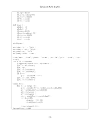 Games with Turtle Graphics
226
t1.speed(10)
t1.setheading(90)
t1.forward(10)
tX=t1.xcor()
tY=t1.ycor()
def down():
global tX
global tY
t1.speed(10)
t1.setheading(-90)
t1.forward(10)
tX=t1.xcor()
tY=t1.ycor()
wn.listen()
wn.onkey(left, 'Left')
wn.onkey(right, 'Right')
wn.onkey(up, 'Up')
wn.onkey(down, 'Down')
clr=['red','pink','green','brown','yellow','gold','blue','light
blue']
for n in range(8):
p.append(turtle.Turtle('circle'))
p[n].hideturtle()
p[n].up()
p[n].shapesize(1)
p[n].color(clr[n])
if n==0:
p[n].color('black')
p[n].goto(0,-50*n)
p[n].showturtle()
while True:
for m in range (8):
p[m].circle(50*m,random.randint(1,10))
p1=turtle.distance(p[m])
pX=p[m].xcor()
pY=p[m].ycor()
dist=abs(t1.distance(pX,pY))
if dist<25:
t1.goto(-400,25)
t1.setheading(0)
time.sleep(0.005)
#wn.exitonclick()
 
