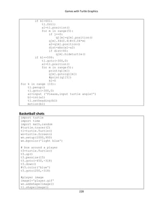 Games with Turtle Graphics
228
if k1<601:
t1.fd(1)
a1=t1.position()
for m in range(5):
if j==0:
q1[m]=q[m].position()
q[m].fd(0.4)#+0.04*m)
a2=q[m].position()
dist=abs(a1-a2)
if dist<40:
q[m].hideturtle()
if k1==599:
t1.goto(-300,0)
a1=t1.position()
for m in range(5):
print(q1[m])
q[m].goto(q1[m])
#print(q1[5])
k1=0
for k in range (10):
t1.penup()
t1.goto(-300,0)
a1=input ('Please,input turtle angle?')
b1=int(a1)
t1.setheading(b1)
motion(b1)
Basketball shots
import turtle
import time
import math,random
#turtle.tracer(2)
t1=turtle.Turtle()
wn=turtle.Screen()
wn.setup(1000,900)
wn.bgcolor('light blue')
# box around a player
t5=turtle.Turtle()
t5.up()
t5.pensize(15)
t5.goto(-450,-318)
t5.down()
#t5.color('blue')
t5.goto(200,-318)
#player image
image1='player.gif'
wn.addshape(image1)
t1.shape(image1)
 