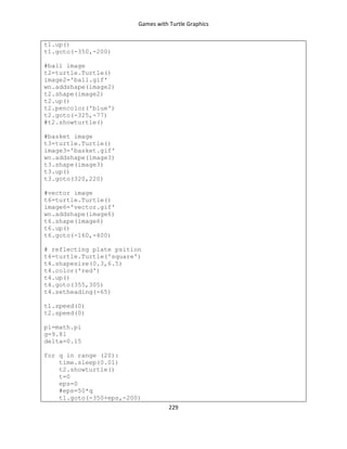 Games with Turtle Graphics
229
t1.up()
t1.goto(-350,-200)
#ball image
t2=turtle.Turtle()
image2='ball.gif'
wn.addshape(image2)
t2.shape(image2)
t2.up()
t2.pencolor('blue')
t2.goto(-325,-77)
#t2.showturtle()
#basket image
t3=turtle.Turtle()
image3='basket.gif'
wn.addshape(image3)
t3.shape(image3)
t3.up()
t3.goto(320,220)
#vector image
t6=turtle.Turtle()
image6='vector.gif'
wn.addshape(image6)
t6.shape(image6)
t6.up()
t6.goto(-160,-400)
# reflecting plate psition
t4=turtle.Turtle('square')
t4.shapesize(0.3,6.5)
t4.color('red')
t4.up()
t4.goto(355,305)
t4.setheading(-65)
t1.speed(0)
t2.speed(0)
pi=math.pi
g=9.81
delta=0.15
for q in range (20):
time.sleep(0.01)
t2.showturtle()
t=0
eps=0
#eps=50*q
t1.goto(-350+eps,-200)
 