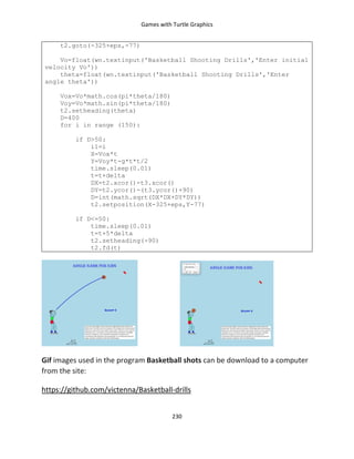Games with Turtle Graphics
230
t2.goto(-325+eps,-77)
Vo=float(wn.textinput('Basketball Shooting Drills','Enter initial
velocity Vo'))
theta=float(wn.textinput('Basketball Shooting Drills','Enter
angle theta'))
Vox=Vo*math.cos(pi*theta/180)
Voy=Vo*math.sin(pi*theta/180)
t2.setheading(theta)
D=400
for i in range (150):
if D>50:
i1=i
X=Vox*t
Y=Voy*t-g*t*t/2
time.sleep(0.01)
t=t+delta
DX=t2.xcor()-t3.xcor()
DY=t2.ycor()-(t3.ycor()+90)
D=int(math.sqrt(DX*DX+DY*DY))
t2.setposition(X-325+eps,Y-77)
if D<=50:
time.sleep(0.01)
t=t+5*delta
t2.setheading(-90)
t2.fd(t)
Gif images used in the program Basketball shots can be download to a computer
from the site:
https://github.com/victenna/Basketball-drills
 