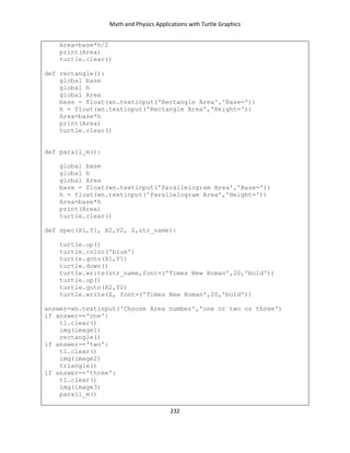 Math and Physics Applications with Turtle Graphics
232
Area=base*h/2
print(Area)
turtle.clear()
def rectangle():
global base
global h
global Area
base = float(wn.textinput('Rectangle Area','Base='))
h = float(wn.textinput('Rectangle Area','Height='))
Area=base*h
print(Area)
turtle.clear()
def parall_m():
global base
global h
global Area
base = float(wn.textinput('Parallelogram Area','Base='))
h = float(wn.textinput('Parallelogram Area','Height='))
Area=base*h
print(Area)
turtle.clear()
def spec(X1,Y1, X2,Y2, Z,str_name):
turtle.up()
turtle.color('blue')
turtle.goto(X1,Y1)
turtle.down()
turtle.write(str_name,font=('Times New Roman',20,'bold'))
turtle.up()
turtle.goto(X2,Y2)
turtle.write(Z, font=('Times New Roman',20,'bold'))
answer=wn.textinput('Choose Area number','one or two or three')
if answer=='one':
t1.clear()
img(image1)
rectangle()
if answer=='two':
t1.clear()
img(image2)
triangle()
if answer=='three':
t1.clear()
img(image3)
parall_m()
 
