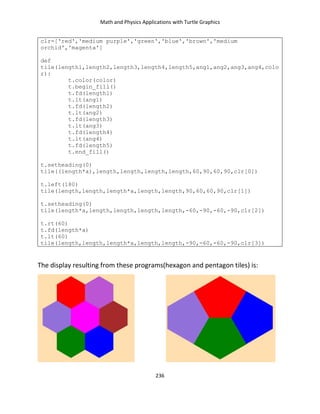 Math and Physics Applications with Turtle Graphics
236
clr=['red','medium purple','green','blue','brown','medium
orchid','magenta']
def
tile(length1,length2,length3,length4,length5,ang1,ang2,ang3,ang4,colo
r):
t.color(color)
t.begin_fill()
t.fd(length1)
t.lt(ang1)
t.fd(length2)
t.lt(ang2)
t.fd(length3)
t.lt(ang3)
t.fd(length4)
t.lt(ang4)
t.fd(length5)
t.end_fill()
t.setheading(0)
tile((length*a),length,length,length,length,60,90,60,90,clr[0])
t.left(180)
tile(length,length,length*a,length,length,90,60,60,90,clr[1])
t.setheading(0)
tile(length*a,length,length,length,length,-60,-90,-60,-90,clr[2])
t.rt(60)
t.fd(length*a)
t.lt(60)
tile(length,length,length*a,length,length,-90,-60,-60,-90,clr[3])
The display resulting from these programs(hexagon and pentagon tiles) is:
 