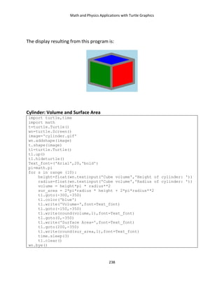Math and Physics Applications with Turtle Graphics
238
The display resulting from this program is:
Cylinder: Volume and Surface Area
import turtle,time
import math
t=turtle.Turtle()
wn=turtle.Screen()
image='cylinder.gif'
wn.addshape(image)
t.shape(image)
t1=turtle.Turtle()
t1.up()
t1.hideturtle()
Text_font=('Arial',20,'bold')
pi=math.pi
for s in range (10):
height=float(wn.textinput('Cube volume','Height of cylinder: '))
radius=float(wn.textinput('Cube volume','Radius of cylinder: '))
volume = height*pi * radius**2
sur_area = 2*pi*radius * height + 2*pi*radius**2
t1.goto(-300,-350)
t1.color('blue')
t1.write('Volume=',font=Text_font)
t1.goto(-150,-350)
t1.write(round(volume,1),font=Text_font)
t1.goto(0,-350)
t1.write('Surface Area=',font=Text_font)
t1.goto(200,-350)
t1.write(round(sur_area,1),font=Text_font)
time.sleep(3)
t1.clear()
wn.bye()
 