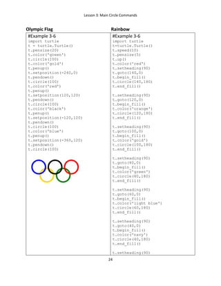 Lesson 3: Main Circle Commands
24
Olympic Flag Rainbow
#Example 3-6
import turtle
t = turtle.Turtle()
t.pensize(20)
t.color('green')
t.circle(100)
t.color('gold')
t.penup()
t.setposition(-240,0)
t.pendown()
t.circle(100)
t.color('red')
t.penup()
t.setposition(120,120)
t.pendown()
t.circle(100)
t.color('black')
t.penup()
t.setposition(-120,120)
t.pendown()
t.circle(100)
t.color('blue')
t.penup()
t.setposition(-360,120)
t.pendown()
t.circle(100)
#Example 3-6
import turtle
t=turtle.Turtle()
t.speed(10)
t.pensize(5)
t.up()
t.color('red')
t.setheading(90)
t.goto(140,0)
t.begin_fill()
t.circle(140,180)
t.end_fill()
t.setheading(90)
t.goto(120,0)
t.begin_fill()
t.color('orange')
t.circle(120,180)
t.end_fill()
t.setheading(90)
t.goto(100,0)
t.begin_fill()
t.color('gold')
t.circle(100,180)
t.end_fill()
t.setheading(90)
t.goto(80,0)
t.begin_fill()
t.color('green')
t.circle(80,180)
t.end_fill()
t.setheading(90)
t.goto(60,0)
t.begin_fill()
t.color('light blue')
t.circle(60,180)
t.end_fill()
t.setheading(90)
t.goto(40,0)
t.begin_fill()
t.color('navy')
t.circle(40,180)
t.end_fill()
t.setheading(90)
 