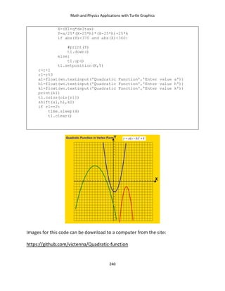Math and Physics Applications with Turtle Graphics
240
X=(X1+q*deltax)
Y=a/25*(X-25*h)*(X-25*h)+25*k
if abs(Y)<370 and abs(X)<360:
#print(Y)
t1.down()
else:
t1.up()
t1.setposition(X,Y)
r=r+1
r1=r%3
a1=float(wn.textinput('Quadratic Function','Enter value a'))
h1=float(wn.textinput('Quadratic Function','Enter value h'))
k1=float(wn.textinput('Quadratic Function','Enter value k'))
print(k1)
t1.color(clr[r1])
shift(a1,h1,k1)
if r1==2:
time.sleep(4)
t1.clear()
Images for this code can be download to a computer from the site:
https://github.com/victenna/Quadratic-function
 