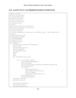 Math and Physics Applications with Turtle Graphics
241
Grid _module1 file for code (Quadratic Function in Vertex Form):
import turtle
wn=turtle.Screen()
wn.setup(900,900)
wn.bgcolor('gold')
turtle.tracer(2)
t2=turtle.Turtle()
t2.hideturtle()
t2.up()
Text_font=('Arial',20,'bold')
Text_font1=('Arial',10,'bold')
t2.goto(-450,400)
t2.color('blue')
t2.write('Quadratic Function in Vertex Form', font=Text_font)
t2.up()
image='function.gif'
wn.addshape(image)
t2.shape(image)
t2.goto(200,410)
t2.showturtle()
def GRIDS():
tgrid=turtle.Turtle('triangle')
tgrid.up()
tgrid.hideturtle()
tgrid.speed(0)
tgrid.pensize(1)
box=25
A=15
B=16
def grid(dir,a,b,c,d):
for j in range (-A,B):
tgrid.setheading(dir)
tgrid.penup()
tgrid.goto(a*box*j-A*box*b,-box*A*c+box*j*d)
tgrid.pendown()
if j==0:
tgrid.pensize(3)
tgrid.fd(2*box*(A+0.5))
tgrid.stamp()
tgrid.fd(-2*box*(A+0.5))
tgrid.pensize(1)
tgrid.fd(2*box*A)
grid(90,1,0,1,0)
grid(0,0,1,0,1)
txy=turtle.Turtle()
txy.hideturtle()
txy.goto(-A*box,0)
 