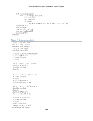 Math and Physics Applications with Turtle Graphics
242
def numbers(axis):
for i in range (-A,B):
txy.write(i)
txy.fd(box)
if i==A:
txy.write(axis,font=('Arial',30,'bold'))
numbers('X')
txy.penup()
txy.goto(5,-A*box)
txy.setheading(90)
numbers('Y')
GRIDS()
Ellasic Collision of two Balls
import turtle,time
wn=turtle.Screen()
wn.bgcolor('violet')
#turtle.tracer(3)
turtle.tracer(2)
t1=turtle.Turtle('circle')
t1.color('blue')
t1.hideturtle()
t1.up()
t2=turtle.Turtle('circle')
t2.color('gold')
t2.hideturtle()
t2.up()
t3=turtle.Turtle('arrow')
t3.hideturtle()
t3.up()
t3.color('blue')
t3.shapesize(0.5,4)
t4=turtle.Turtle('arrow')
t4.hideturtle()
t4.up()
t4.color('gold')
t4.shapesize(0.5,4)
t5=turtle.Turtle()
t5.hideturtle()
t5.up()
t5.goto(0,-200)
image='Equation.gif'
wn.addshape(image)
 