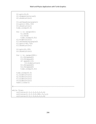 Math and Physics Applications with Turtle Graphics
244
t2.goto(0,0)
t2.shapesize(size2)
t2.showturtle()
t3.setheading(angle1)
t3.goto(-300,-50)
t3.showturtle()
time.sleep(0.5)
for i in range(62):
t1.fd(4)
t3.fd(4)
time.sleep(0.01)
t3.hideturtle()
t3.setheading(angle2)
t3.goto(-40,-50)
t3.showturtle()
t4.goto(0,-50)
t4.showturtle()
for i in range(280):
t1.fd(speed1)
t3.fd(speed2)
if speed1==0:
t3.hideturtle()
t2.fd(speed3)
t4.fd(speed3)
time.sleep(0.01)
time.sleep(0.5)
t1.hideturtle()
t2.hideturtle()
t3.hideturtle()
t4.hideturtle()
text1.clear()
#-----------------------------------------------------------
while True:
collision(2.5,2.5,0,0,0,0,4)
collision(1.5,3.5,0,180,-3,3,2)
collision(3.5,1.5,0,0,2,2,4)
 